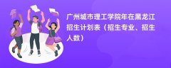 广州城市理工学院2024年在黑龙江招生计划表（招生专业、招生人数）
