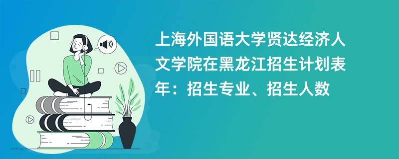 上海外国语大学贤达经济人文学院在黑龙江招生计划表2024年:招生专业、招生人数