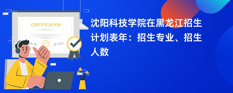 沈阳科技学院在黑龙江招生计划表2024年:招生专业、招生人数