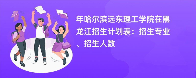 2024年哈尔滨远东理工学院在黑龙江招生计划表：招生专业、招生人数