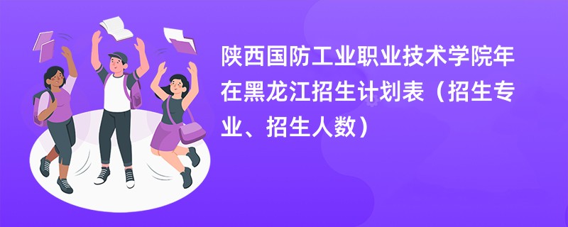 陕西国防工业职业技术学院2024年在黑龙江招生计划表(招生专业、招生人数)