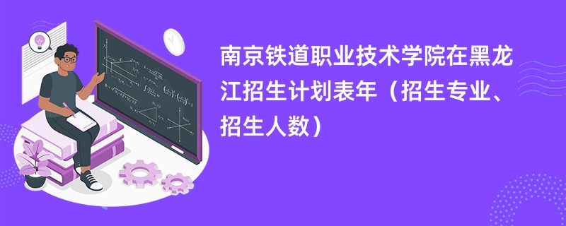 南京铁道职业技术学院在黑龙江招生计划表2024年（招生专业、招生人数）