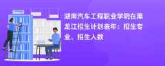 湖南汽车工程职业学院在黑龙江招生计划表2024年：招生专业、招生人数