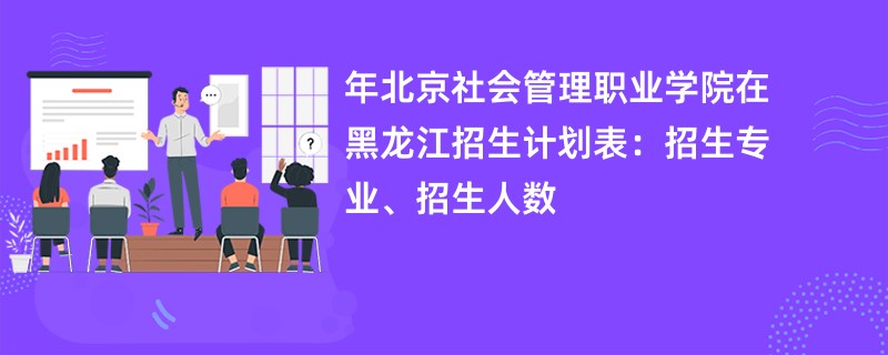 2024年北京社会管理职业学院在黑龙江招生计划表：招生专业、招生人数