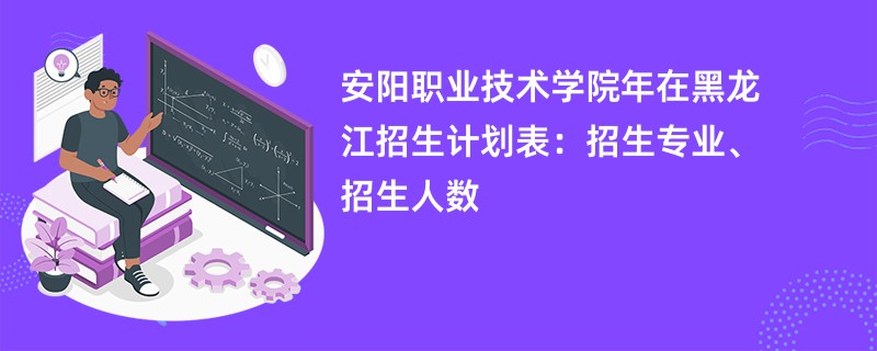 安阳职业技术学院2024年在黑龙江招生计划表:招生专业、招生人数