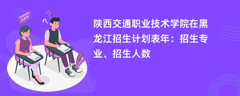 陕西交通职业技术学院在黑龙江招生计划表2024年：招生专业、招生人数