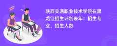 陕西交通职业技术学院在黑龙江招生计划表2024年：招生专业、招生人数