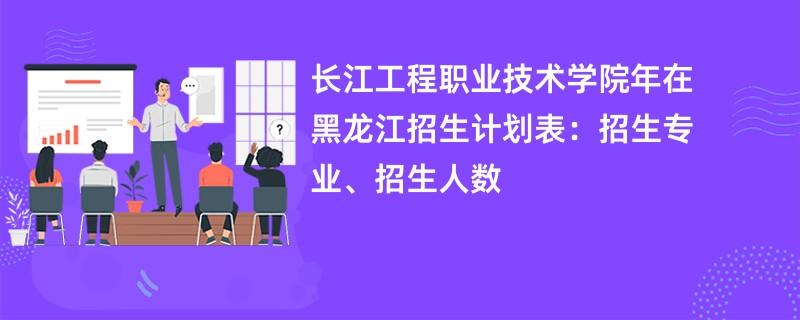 长江工程职业技术学院2024年在黑龙江招生计划表:招生专业、招生人数