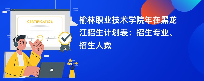 榆林职业技术学院2024年在黑龙江招生计划表：招生专业、招生人数