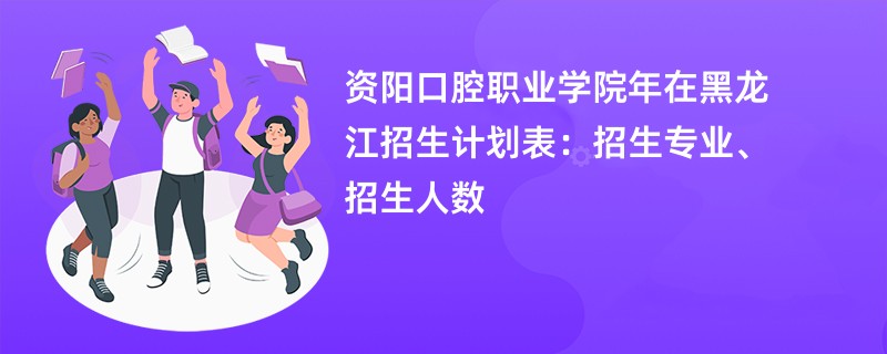 资阳口腔职业学院2024年在黑龙江招生计划表:招生专业、招生人数