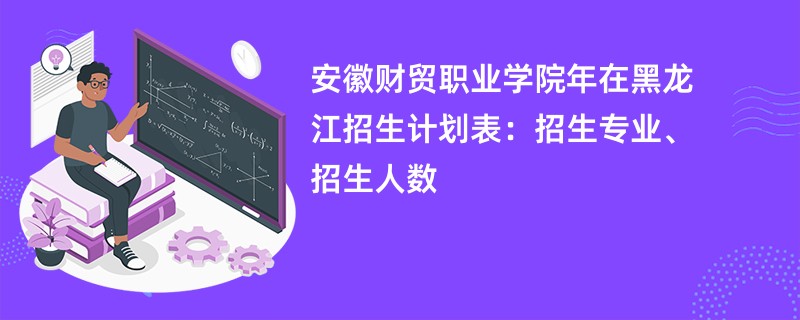 安徽财贸职业学院2024年在黑龙江招生计划表:招生专业、招生人数