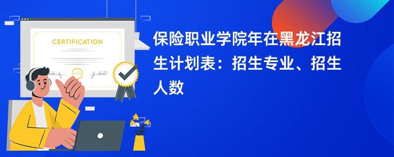 保险职业学院2024年在黑龙江招生计划表：招生专业、招生人数