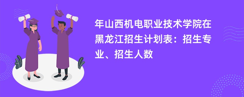 2024年山西机电职业技术学院在黑龙江招生计划表:招生专业、招生人数