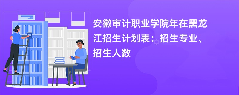 安徽审计职业学院2024年在黑龙江招生计划表：招生专业、招生人数