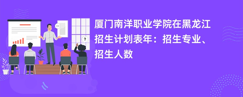 厦门南洋职业学院在黑龙江招生计划表2024年:招生专业、招生人数