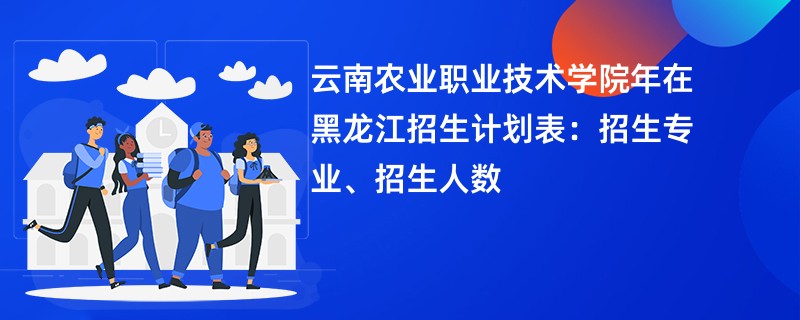 云南农业职业技术学院2024年在黑龙江招生计划表：招生专业、招生人数