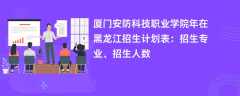 厦门安防科技职业学院2024年在黑龙江招生计划表：招生专业、招生人数