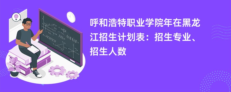 呼和浩特职业学院2024年在黑龙江招生计划表：招生专业、招生人数