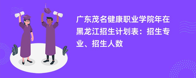 广东茂名健康职业学院2024年在黑龙江招生计划表:招生专业、招生人数