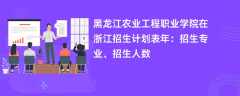 黑龙江农业工程职业学院在浙江招生计划表2024年：招生专业、招生人数