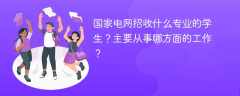 国家电网招收什么专业的学生？主要从事哪方面的工作？