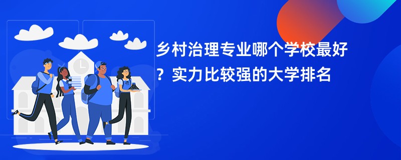 乡村治理专业哪个学校最好？实力比较强的大学排名