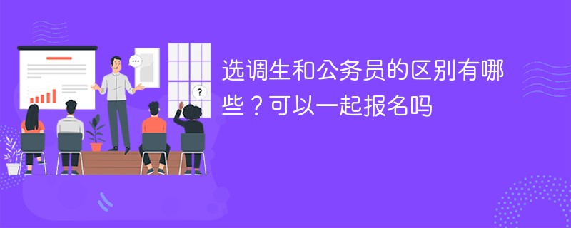 选调生和公务员的区别有哪些？可以一起报名吗