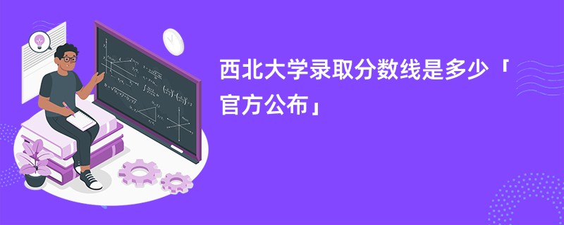 西北大学录取分数线是多少「官方公布」