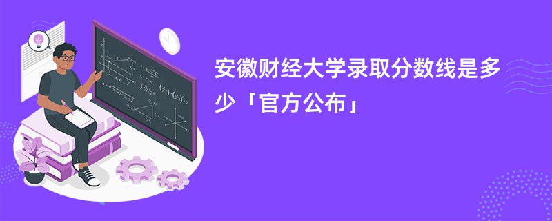 安徽财经大学录取分数线是多少「官方公布」