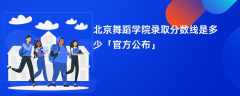 北京舞蹈学院2024录取分数线是多少「最新公布」