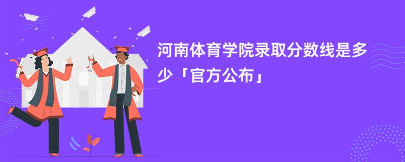 河南体育学院录取分数线2024是多少「官方公布」