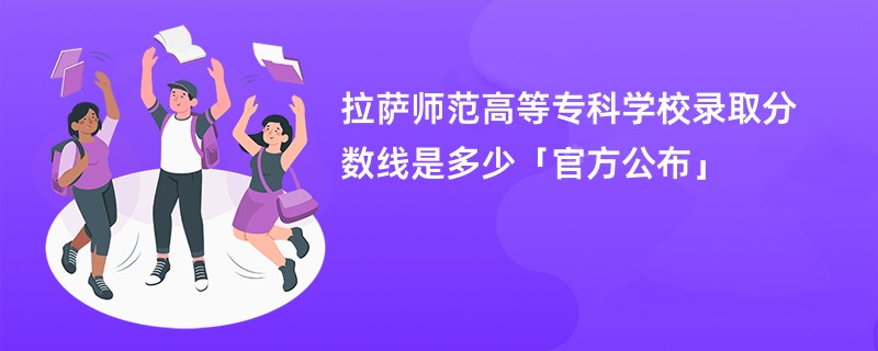 拉萨师范高等专科学校录取分数线2024是多少「官方公布」