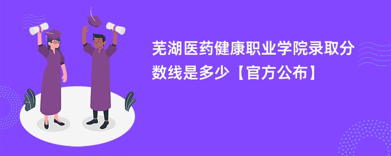 芜湖医药健康职业学院2024录取分数线是多少【官方公布】