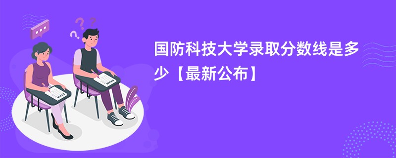 国防科技大学录取分数线是多少【最新公布】