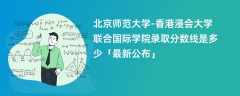 北京师范大学-香港浸会大学联合国际学院录取分数线2024是多少「最新公布」