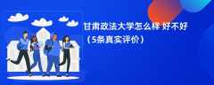甘肃政法大学怎么样 好不好（5条真实评价）