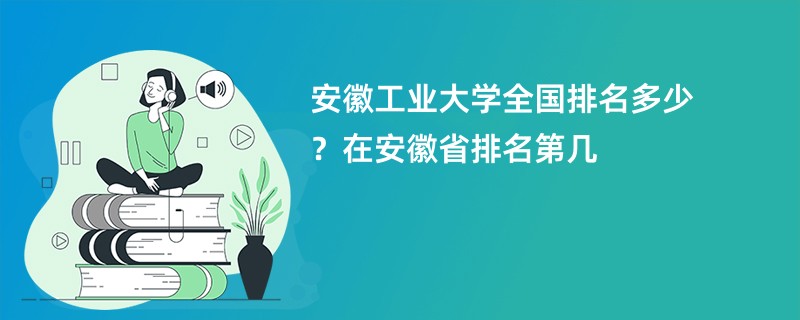 安徽工业大学全国排名多少？在安徽省排名第几
