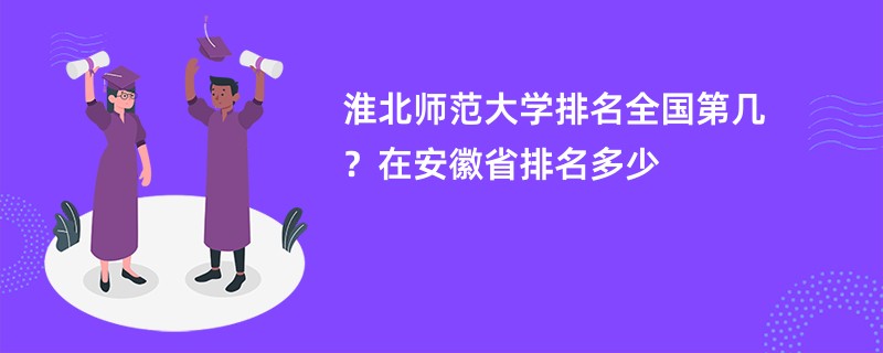 淮北师范大学排名全国第几？在安徽省排名多少