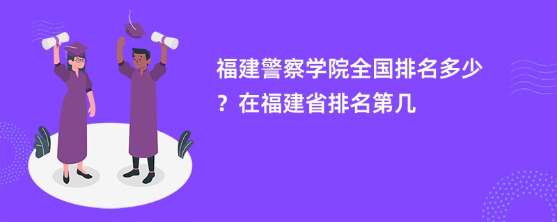 福建警察学院全国排名多少?在福建省排名第几