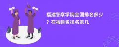 福建警察学院全国排名多少?在福建省排名第几