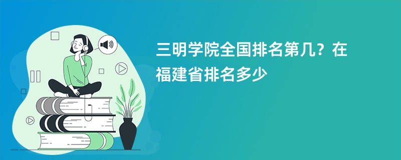 三明学院全国排名第几?在福建省排名多少