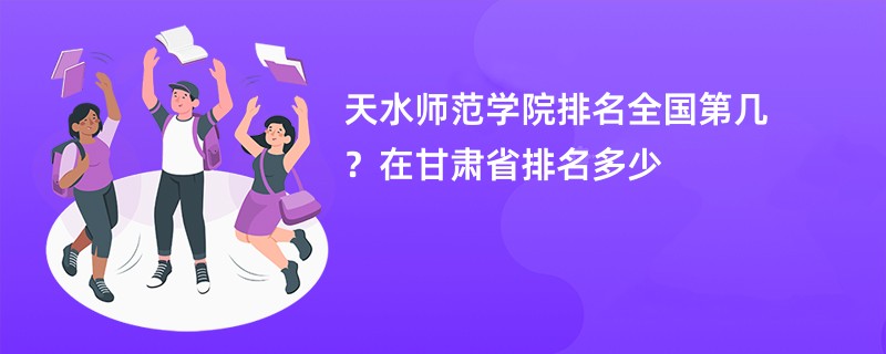 天水师范学院排名全国第几？在甘肃省排名多少