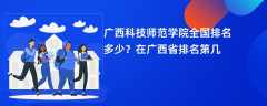 广西科技师范学院全国排名多少？在广西省排名第几