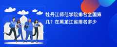 牡丹江师范学院排名全国第几？在黑龙江省排名多少