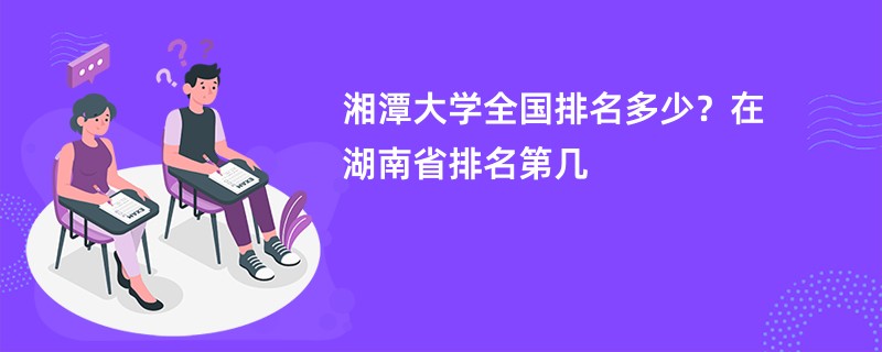 湘潭大学全国排名多少？在湖南省排名第几