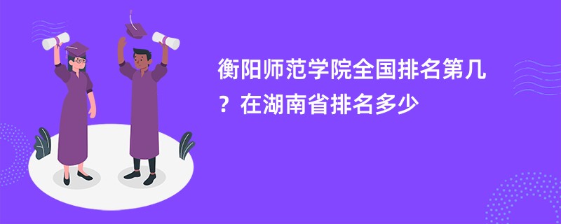 衡阳师范学院全国排名第几?在湖南省排名多少