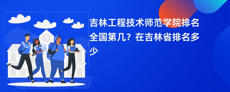 吉林工程技术师范学院排名全国第几？在吉林省排名多少