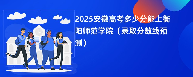 2025安徽高考多少分能上衡阳师范学院（录取分数线预测）
