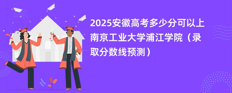 2025安徽高考多少分可以上南京工业大学浦江学院（录取分数线预测）