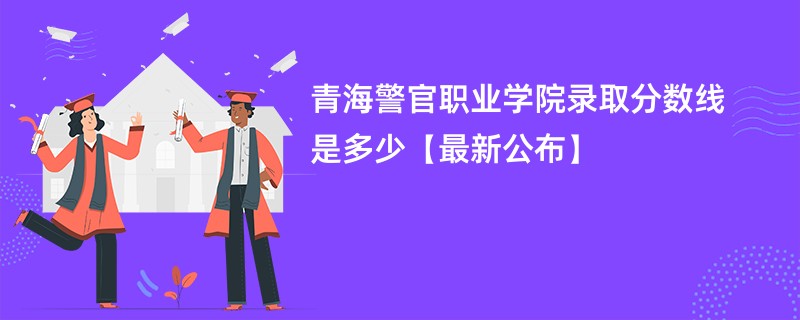 青海警官职业学院录取分数线是多少【最新公布】